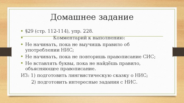 Домашнее задание §29 (стр. 112-114), упр. 228.  Комментарий к выполнению: Не начинать, пока не выучишь правило об употреблении НИС; Не начинать, пока не повторишь правописание СИС; Не вставлять буквы, пока не найдёшь правило, объясняющее правописание. ИЗ: 1) подготовить лингвистическую сказку о НИС;  2) подготовить интересные задания с НИС. 
