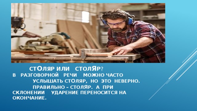  ст о ляр или стол я р ?  В разговорной речи можно часто услышать ст о ляр, но это неверно. Правильно – стол я р. А при склонении ударение переносится на окончание.   