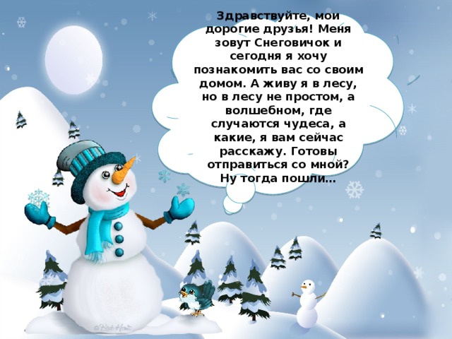 Здравствуйте, мои дорогие друзья! Меня зовут Снеговичок и сегодня я хочу познакомить вас со своим домом. А живу я в лесу, но в лесу не простом, а волшебном, где случаются чудеса, а какие, я вам сейчас расскажу. Готовы отправиться со мной? Ну тогда пошли… 