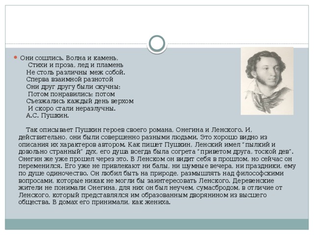   Они сошлись. Волна и камень,        Стихи и проза, лед и пламень       Не столь различны меж собой.       Сперва взаимной разнотой       Они друг другу были скучны;        Потом понравились; потом       Съезжались каждый день верхом        И скоро стали неразлучны.       А.С. Пушкин.       Так описывает Пушкин героев своего романа, Онегина и Ленского. И, действительно, они были совершенно разными людьми. Это хорошо видно из описания их характеров автором. Как пишет Пушкин, Ленский имел “пылкий и довольно странный” дух, его душа всегда была согрета “приветом друга, тоской дев”. Онегин же уже прошел через это. В Ленском он видит себя в прошлом, но сейчас он переменился. Его уже не привлекают ни балы, ни шумные вечера, ни праздники, ему по душе одиночество. Он любил быть на природе, размышлять над философскими вопросами, которые никак не могли бы заинтересовать Ленского. Деревенские жители не понимали Онегина, для них он был неучем, сумасбродом, в отличие от Ленского, который представлялся им образованным дворянином из высшего общества. В домах его принимали, как жениха. 