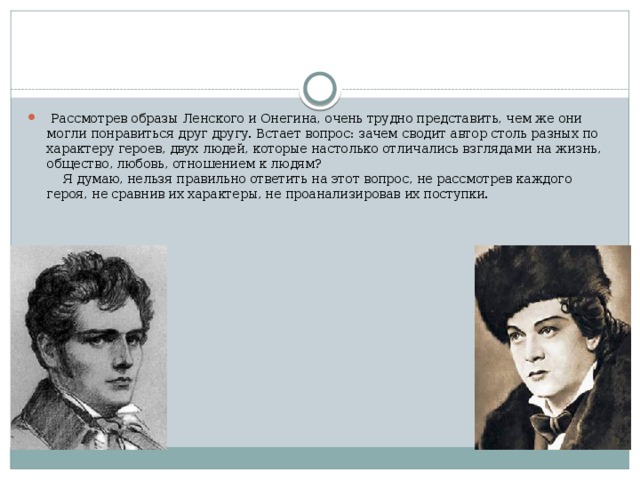   Рассмотрев образы Ленского и Онегина, очень трудно представить, чем же они могли понравиться друг другу. Встает вопрос: зачем сводит автор столь разных по характеру героев, двух людей, которые настолько отличались взглядами на жизнь, общество, любовь, отношением к людям?       Я думаю, нельзя правильно ответить на этот вопрос, не рассмотрев каждого героя, не сравнив их характеры, не проанализировав их поступки.  