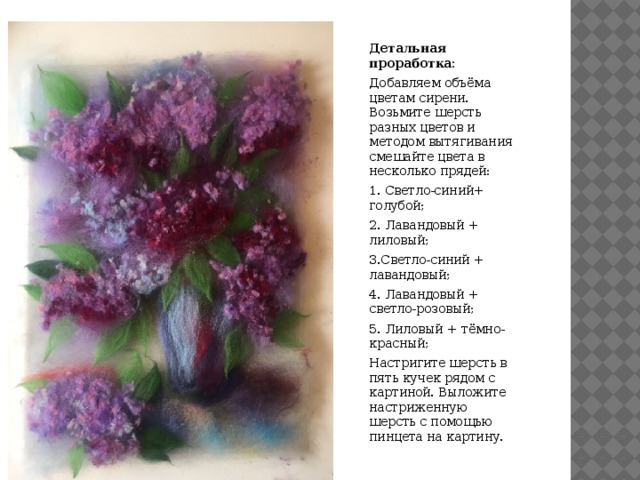 Детальная проработка: Добавляем объёма цветам сирени. Возьмите шерсть разных цветов и методом вытягивания смешайте цвета в несколько прядей: 1. Светло-синий+ голубой; 2. Лавандовый + лиловый; 3.Светло-синий + лавандовый; 4. Лавандовый + светло-розовый; 5. Лиловый + тёмно-красный; Настригите шерсть в пять кучек рядом с картиной. Выложите настриженную шерсть с помощью пинцета на картину.  