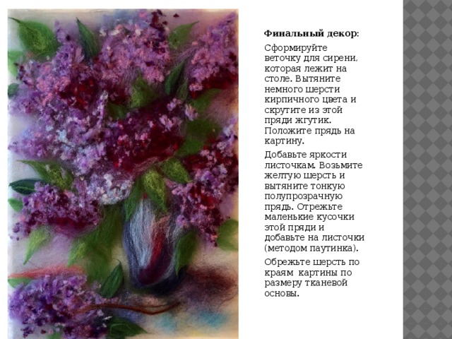 Финальный декор: Сформируйте веточку для сирени, которая лежит на столе. Вытяните немного шерсти кирпичного цвета и скрутите из этой пряди жгутик. Положите прядь на картину. Добавьте яркости листочкам. Возьмите желтую шерсть и вытяните тонкую полупрозрачную прядь. Отрежьте маленькие кусочки этой пряди и добавьте на листочки (методом паутинка). Обрежьте шерсть по краям картины по размеру тканевой основы. 