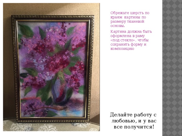 Обрежьте шерсть по краям картины по размеру тканевой основы. Картина должна быть оформлена в раму «под стекло», чтобы сохранить форму и композицию Делайте работу с любовью, и у вас все получится! 