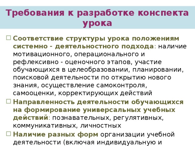   Требования к разработке конспекта урока Соответствие структуры урока положениям системно - деятельностного подхода : наличие мотивационного, операционального и рефлексивно - оценочного этапов, участие обучающихся в целеобразовании, планировании, поисковой деятельности по открытию нового знания, осуществление самоконтроля, самооценки, корректирующих действий Направленность деятельности обучающихся на формирование универсальных учебных действий : познавательных, регулятивных, коммуникативных, личностных Наличие разных форм организации учебной деятельности (включая индивидуальную и групповую)   