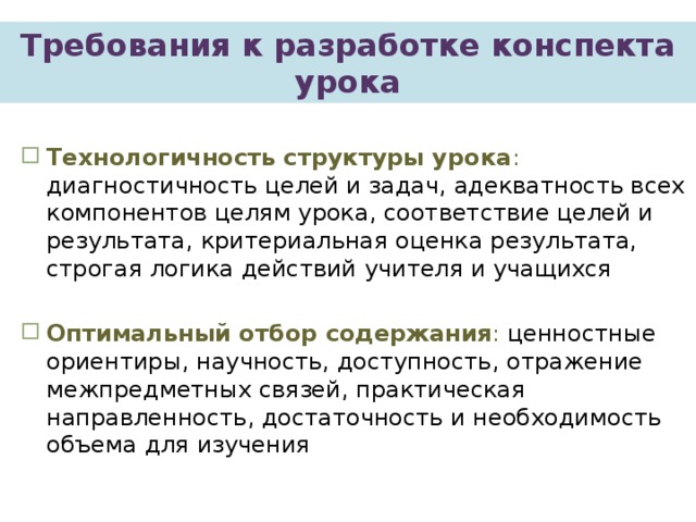 Требования  к разработке конспекта урока  Технологичность структуры урока : диагностичность целей и задач, адекватность всех компонентов целям урока, соответствие целей и результата, критериальная оценка результата, строгая логика действий учителя и учащихся  Оптимальный отбор содержания : ценностные ориентиры, научность, доступность, отражение межпредметных связей, практическая направленность, достаточность и необходимость объема для изучения  