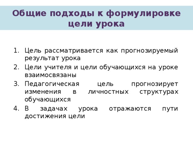 Общие подходы к формулировке цели урока Цель рассматривается как прогнозируемый результат урока Цели учителя и цели обучающихся на уроке взаимосвязаны Педагогическая цель прогнозирует изменения в личностных структурах обучающихся В задачах урока отражаются пути достижения цели 