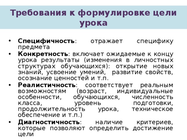 Требования к формулировке цели урока Специфичность : отражает специфику предмета Конкретность : включает ожидаемые к концу урока результаты (изменения в личностных структурах обучающихся): открытие новых знаний, усвоение умений, развитие свойств, осознание ценностей и т.п. Реалистичность : соответствует реальным возможностям (возраст, индивидуальные особенности, обучающихся, численность класса, уровень подготовки, продолжительность урока, техническое обеспечение и т.п.) Диагностичность : наличие критериев, которые позволяют определить достижение цели  