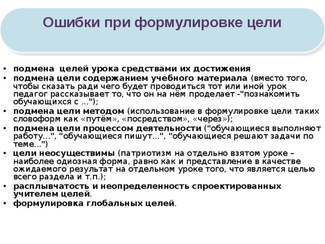 Ошибки при формулировке цели  подмена целей урока средствами их достижения подмена цели содержанием учебного материала (вместо того, чтобы сказать ради чего будет проводиться тот или иной урок педагог рассказывает то, что он на нём проделает -