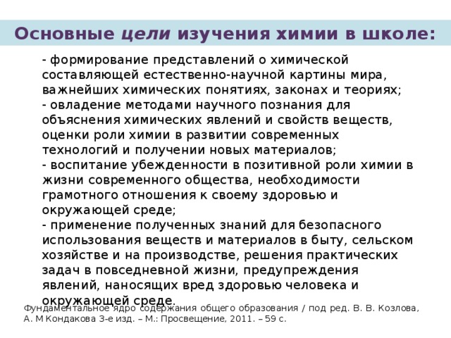 Основные цели изучения химии в школе: - формирование представлений о химической составляющей естественно-научной картины мира, важнейших химических понятиях, законах и теориях; - овладение методами научного познания для объяснения химических явлений и свойств веществ, оценки роли химии в развитии современных технологий и получении новых материалов; - воспитание убежденности в позитивной роли химии в жизни современного общества, необходимости грамотного отношения к своему здоровью и окружающей среде; - применение полученных знаний для безопасного использования веществ и материалов в быту, сельском хозяйстве и на производстве, решения практических задач в повседневной жизни, предупреждения явлений, наносящих вред здоровью человека и окружающей среде. Фундаментальное ядро содержания общего образования / под ред. В. В. Козлова, А. М Кондакова 3-е изд. – М.: Просвещение, 2011. – 59 с. 
