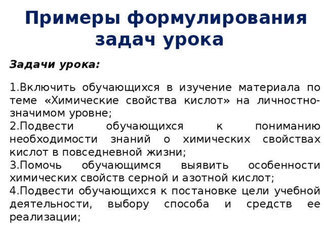  Примеры формулирования задач урока Задачи урока:  Включить обучающихся в изучение материала по теме «Химические свойства кислот» на личностно-значимом уровне; Подвести обучающихся к пониманию необходимости знаний о химических свойствах кислот в повседневной жизни; Помочь обучающимся выявить особенности химических свойств серной и азотной кислот; Подвести обучающихся к постановке цели учебной деятельности, выбору способа и средств ее реализации;       