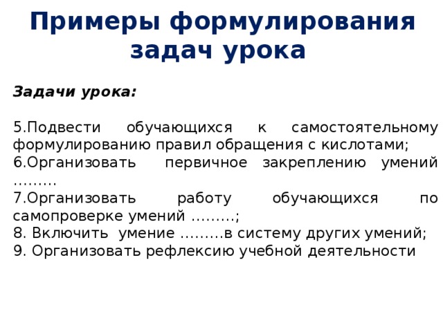 Примеры формулирования задач урока Задачи урока:  5.Подвести обучающихся к самостоятельному формулированию правил обращения с кислотами; 6.Организовать первичное закреплению умений ……… 7.Организовать работу обучающихся по самопроверке умений ………; 8. Включить умение ………в систему других умений; 9. Организовать рефлексию учебной деятельности        
