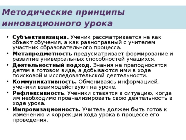 Методические принципы инновационного урока  Субъективизация. Ученик рассматривается не как объект обучения, а как равноправный с учителем участник образовательного процесса. Метапредметность предусматривает формирование и развитие универсальных способностей учащихся. Деятельностный подход . Знания не преподносятся детям в готовом виде, а добываются ими в ходе поисковой и исследовательской деятельности. Коммуникативность. Обмениваясь информацией, ученики взаимодействуют на уроке. Рефлексивность . Ученики ставятся в ситуацию, когда им необходимо проанализировать свою деятельность в ходе урока. Импровизационность. Учитель должен быть готов к изменению и коррекции хода урока в процессе его проведения. 