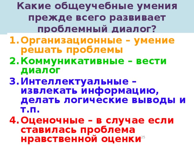 Какие общеучебные умения прежде всего развивает проблемный диалог? Организационные – умение решать проблемы Коммуникативные – вести диалог Интеллектуальные – извлекать информацию, делать логические выводы и т.п. Оценочные – в случае если ставилась проблема нравственной оценки ситуации, гражданского выбора   