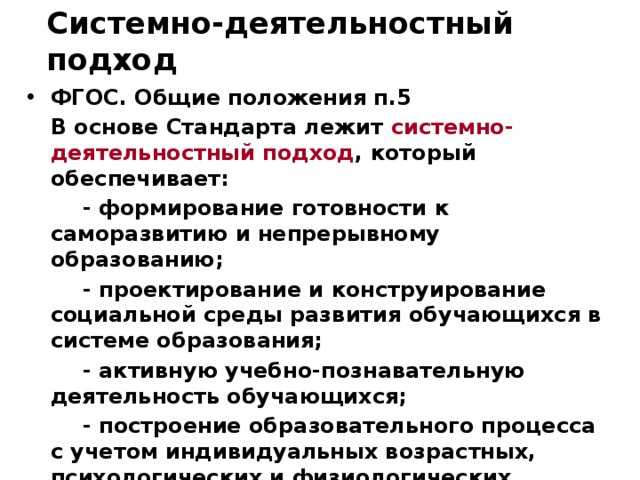 Системно-деятельностный подход ФГОС. Общие положения п.5  В основе Стандарта лежит системно-деятельностный подход , который обеспечивает:   - формирование готовности к саморазвитию и непрерывному образованию;   - проектирование и конструирование социальной среды развития обучающихся в системе образования;   - активную учебно-познавательную деятельность обучающихся;   - построение образовательного процесса с учетом индивидуальных возрастных,  психологических и физиологических особенностей обучающихся. 