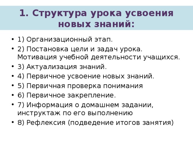 1. Структура урока усвоения новых знаний: 1) Организационный этап. 2) Постановка цели и задач урока. Мотивация учебной деятельности учащихся. 3) Актуализация знаний. 4) Первичное усвоение новых знаний. 5) Первичная проверка понимания 6) Первичное закрепление. 7) Информация о домашнем задании, инструктаж по его выполнению 8) Рефлексия (подведение итогов занятия) 