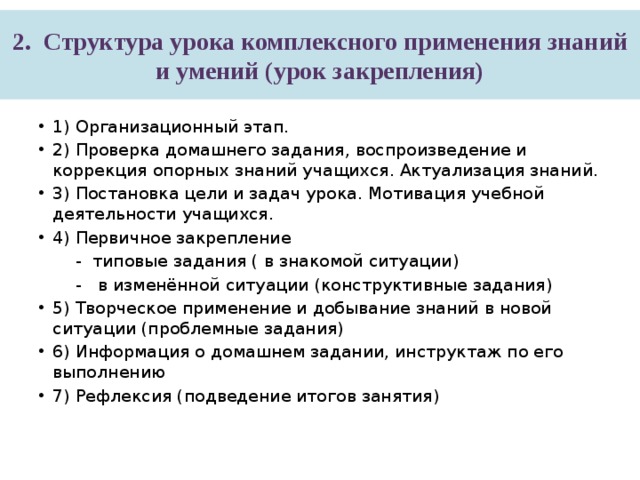 2.   Структура урока комплексного применения знаний и умений (урок закрепления) 1) Организационный этап. 2) Проверка домашнего задания, воспроизведение и коррекция опорных знаний учащихся. Актуализация знаний. 3) Постановка цели и задач урока. Мотивация учебной деятельности учащихся. 4) Первичное закрепление  - типовые задания ( в знакомой ситуации)  - в изменённой ситуации (конструктивные задания) 5) Творческое применение и добывание знаний в новой ситуации (проблемные задания) 6) Информация о домашнем задании, инструктаж по его выполнению 7) Рефлексия (подведение итогов занятия) 