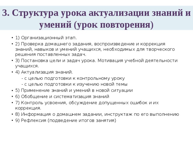 3. Структура урока актуализации знаний и умений (урок повторения) 1) Организационный этап. 2) Проверка домашнего задания, воспроизведение и коррекция знаний, навыков и умений учащихся, необходимых для творческого решения поставленных задач. 3) Постановка цели и задач урока. Мотивация учебной деятельности учащихся. 4) Актуализация знаний.  - с целью подготовки к контрольному уроку  - с целью подготовки к изучению новой темы 5) Применение знаний и умений в новой ситуации 6) Обобщение и систематизация знаний 7) Контроль усвоения, обсуждение допущенных ошибок и их коррекция. 8) Информация о домашнем задании, инструктаж по его выполнению 9) Рефлексия (подведение итогов занятия) 