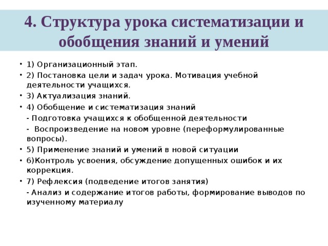4. Структура урока систематизации и обобщения знаний и умений 1) Организационный этап. 2) Постановка цели и задач урока. Мотивация учебной деятельности учащихся. 3) Актуализация знаний. 4) Обобщение и систематизация знаний  - Подготовка учащихся к обобщенной деятельности  -  Воспроизведение на новом уровне (переформулированные вопросы). 5) Применение знаний и умений в новой ситуации 6)Контроль усвоения, обсуждение допущенных ошибок и их коррекция. 7) Рефлексия (подведение итогов занятия)  - Анализ и содержание итогов работы, формирование выводов по изученному материалу   