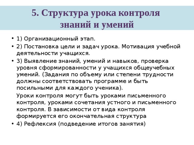 5. Структура урока контроля  знаний и умений 1) Организационный этап. 2) Постановка цели и задач урока. Мотивация учебной деятельности учащихся. 3) Выявление знаний, умений и навыков, проверка уровня сформированности у учащихся общеучебных умений. (Задания по объему или степени трудности должны соответствовать программе и быть посильными для каждого ученика).  Уроки контроля могут быть уроками письменного контроля, уроками сочетания устного и письменного контроля. В зависимости от вида контроля формируется его окончательная структура 4) Рефлексия (подведение итогов занятия) 