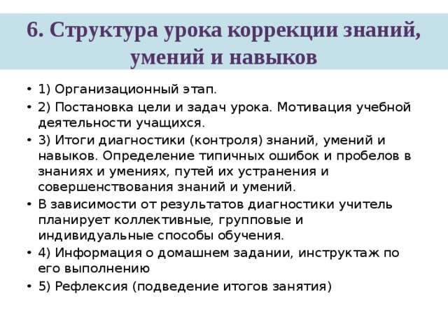 6. Структура урока коррекции знаний, умений и навыков 1) Организационный этап. 2) Постановка цели и задач урока. Мотивация учебной деятельности учащихся. 3) Итоги диагностики (контроля) знаний, умений и навыков. Определение типичных ошибок и пробелов в знаниях и умениях, путей их устранения и совершенствования знаний и умений. В зависимости от результатов диагностики учитель планирует коллективные, групповые и индивидуальные способы обучения. 4) Информация о домашнем задании, инструктаж по его выполнению 5) Рефлексия (подведение итогов занятия) 