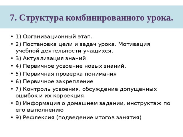 7. Структура комбинированного урока. 1) Организационный этап. 2) Постановка цели и задач урока. Мотивация учебной деятельности учащихся. 3) Актуализация знаний. 4) Первичное усвоение новых знаний. 5) Первичная проверка понимания 6) Первичное закрепление 7) Контроль усвоения, обсуждение допущенных ошибок и их коррекция. 8) Информация о домашнем задании, инструктаж по его выполнению 9) Рефлексия (подведение итогов занятия) 