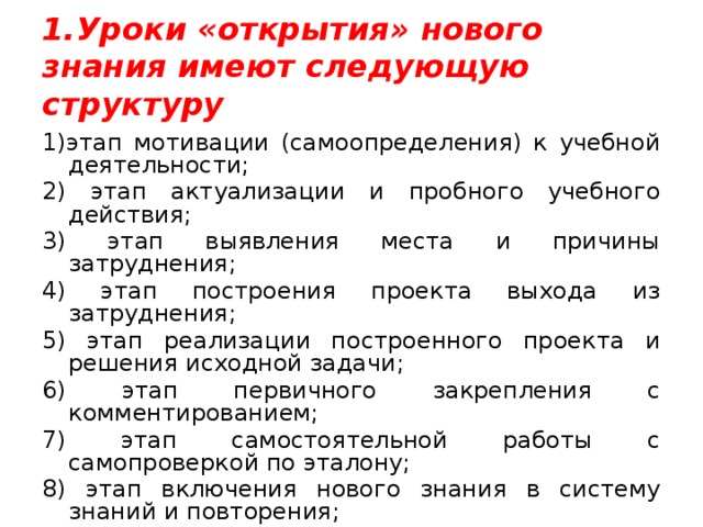 1.Уроки «открытия» нового знания имеют следующую структуру 1)этап мотивации (самоопределения) к учебной деятельности; 2) этап актуализации и пробного учебного действия; 3) этап выявления места и причины затруднения; 4) этап построения проекта выхода из затруднения; 5) этап реализации построенного проекта и решения исходной задачи; 6) этап первичного закрепления с комментированием; 7) этап самостоятельной работы с самопроверкой по эталону; 8) этап включения нового знания в систему знаний и повторения; 9) этап рефлексии учебной деятельности на уроке. 