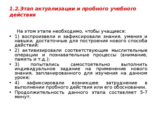 1.2.Этап актуализации и пробного учебного действия    На этом этапе необходимо, чтобы учащиеся: 1) воспроизвели и зафиксировали знания, умения и навыки, достаточные для построения нового способа действий; 2) активизировали соответствующие мыслительные операции и познавательные процессы (внимание, память и т.д.); 3) попытались самостоятельно выполнить индивидуальное задание на применение нового знания, запланированного для изучения на данном уроке; 4) зафиксировали возникшее затруднение в выполнении пробного действия или его обосновании. Продолжительность данного этапа составляет 5-7 минут. 