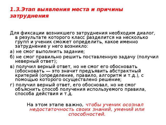 1.3.Этап выявления места и причины затруднения   Для фиксации возникшего затруднения необходим диалог, в результате которого класс разделится на несколько групп и ученик сможет определить, какое именно затруднение у него возникло: а) не смог выполнить задание; б) не смог правильно решить поставленную задачу (получил неверный ответ); в) получил верный ответ, но не смог его обосновать (обосновать — это значит предъявить абстрактный критерий (определение, правило, алгоритм и т.д.), с помощью которого осуществлено решение; г) получил верный ответ, его обосновал, но не смог объяснить способ получения используемого правила, способа действия и т.д.  На этом этапе важно, чтобы ученик осознал недостаточность своих знаний, умений или способностей. 