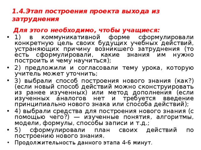 1.4.Этап построения проекта выхода из затруднения     Для этого необходимо, чтобы учащиеся: 1) в коммуникативной форме сформулировали конкретную цель своих будущих учебных действий, устраняющих причину возникшего затруднения (то есть сформулировали, какие знания им нужно построить и чему научиться); 2) предложили и согласовали тему урока, которую учитель может уточнить; 3) выбрали способ построения нового знания (как?) (если новый способ действий можно сконструировать из ранее изученных) или метод дополнения (если изученных аналогов нет и требуется введение принципиально нового знака или способа действий); 4) выбрали средства для построения нового знания (с помощью чего?) — изученные понятия, алгоритмы, модели, формулы, способы записи и т.д.; 5) сформулировали план своих действий по построению нового знания. Продолжительность данного этапа 4-6 минут. 