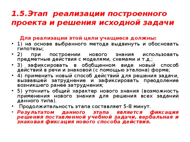 1.5.Этап реализации построенного проекта и решения исходной задачи  Для реализации этой цели учащиеся должны: 1) на основе выбранного метода выдвинуть и обосновать гипотезы; 2) при построении нового знания использовать предметные действия с моделями, схемами и т.д.; 3) зафиксировать в обобщенном виде новый способ действий в речи и знаковой (с помощью эталона) форме; 4) применить новый способ действий для решения задачи, вызвавшей затруднение и зафиксировать преодоление возникшего ранее затруднения; 5) уточнить общий характер нового знания (возможность применения нового знания для решения всех заданий данного типа).  Продолжительность этапа составляет 5-8 минут. Результатом данного этапа является фиксация решения поставленной учебной задачи, вербальная и знаковая фиксация нового способа действия. 