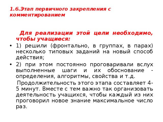 1.6.Этап первичного закрепления с комментированием    Для реализации этой цели необходимо, чтобы учащиеся: 1) решили (фронтально, в группах, в парах) несколько типовых заданий на новый способ действия; 2) при этом постоянно проговаривали вслух выполненные шаги и их обоснование - определения, алгоритмы, свойства и т.д.  Продолжительность этого этапа составляет 4-5 минут. Вместе с тем важно так организовать деятельность учащихся, чтобы каждый из них проговорил новое знание максимальное число раз. 