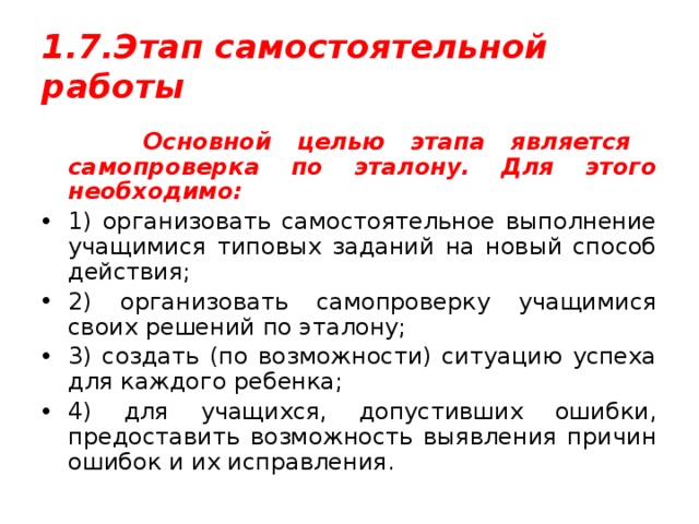 1.7.Этап самостоятельной работы  Основной целью этапа является самопроверка по эталону. Для этого необходимо: 1) организовать самостоятельное выполнение учащимися типовых заданий на новый способ действия; 2) организовать самопроверку учащимися своих решений по эталону; 3) создать (по возможности) ситуацию успеха для каждого ребенка; 4) для учащихся, допустивших ошибки, предоставить возможность выявления причин ошибок и их исправления. 