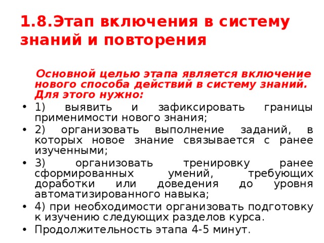1.8.Этап включения в систему знаний и повторения  Основной целью этапа является включение нового способа действий в систему знаний. Для этого нужно: 1) выявить и зафиксировать границы применимости нового знания; 2) организовать выполнение заданий, в которых новое знание связывается с ранее изученными; 3) организовать тренировку ранее сформированных умений, требующих доработки или доведения до уровня автоматизированного навыка; 4) при необходимости организовать подготовку к изучению следующих разделов курса. Продолжительность этапа 4-5 минут. 