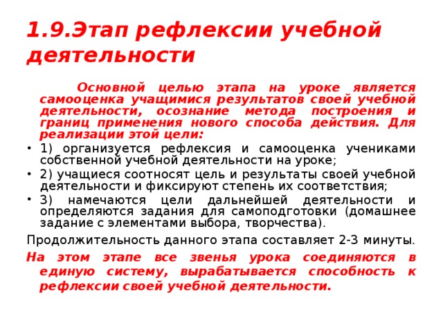 1.9.Этап рефлексии учебной деятельности  Основной целью этапа на уроке является самооценка учащимися результатов своей учебной деятельности, осознание метода построения и границ применения нового способа действия. Для реализации этой цели: 1) организуется рефлексия и самооценка учениками собственной учебной деятельности на уроке; 2) учащиеся соотносят цель и результаты своей учебной деятельности и фиксируют степень их соответствия; 3) намечаются цели дальнейшей деятельности и определяются задания для самоподготовки (домашнее задание с элементами выбора, творчества). Продолжительность данного этапа составляет 2-3 минуты. На этом этапе все звенья урока соединяются в единую систему, вырабатывается способность к рефлексии своей учебной деятельности. 