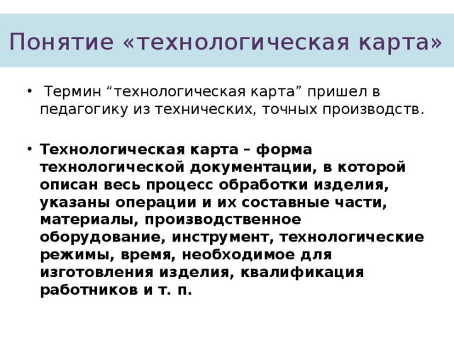 Понятие «технологическая карта»  Термин “технологическая карта” пришел в педагогику из технических, точных производств. Технологическая карта – форма технологической документации, в которой описан весь процесс обработки изделия, указаны операции и их составные части, материалы, производственное оборудование, инструмент, технологические режимы, время, необходимое для изготовления изделия, квалификация работников и т. п. 