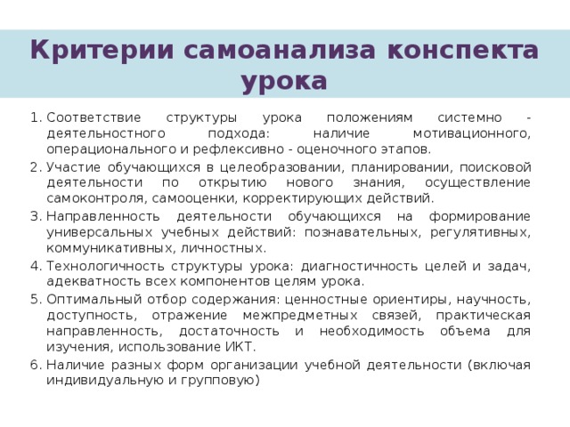 Критерии самоанализа конспекта урока Соответствие структуры урока положениям системно - деятельностного подхода: наличие мотивационного, операционального и рефлексивно - оценочного этапов. Участие обучающихся в целеобразовании, планировании, поисковой деятельности по открытию нового знания, осуществление самоконтроля, самооценки, корректирующих действий. Направленность деятельности обучающихся на формирование универсальных учебных действий: познавательных, регулятивных, коммуникативных, личностных. Технологичность структуры урока: диагностичность целей и задач, адекватность всех компонентов целям урока. Оптимальный отбор содержания: ценностные ориентиры, научность, доступность, отражение межпредметных связей, практическая направленность, достаточность и необходимость объема для изучения, использование ИКТ. Наличие разных форм организации учебной деятельности (включая индивидуальную и групповую) 