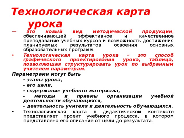 Технологическая карта урока  — это новый вид методической продукции , обеспечивающей эффективное и качественное преподавание учебных курсов и возможность достижения планируемых результатов освоения основных образовательных программ.  Технологическая карта урока – это способ графического проектирования урока, таблица, позволяющая структурировать урок по выбранным учителем параметрам. Параметрами могут быть  - этапы урока,  - его цели,  - содержание учебного материала,  - методы и приемы организации учебной деятельности обучающихся,  - деятельность учителя и деятельность обучающихся . Технологическая карта в дидактическом контексте представляет проект учебного процесса, в котором представлено его описание от цели до результата. 