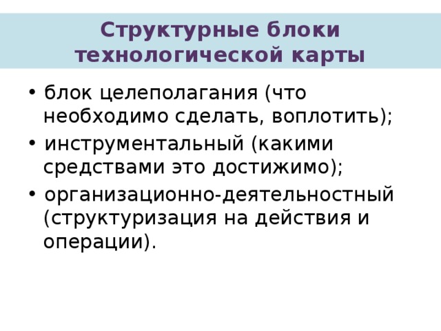 Структурные блоки технологической карты • блок целеполагания (что необходимо сделать, воплотить); • инструментальный (какими средствами это достижимо); • организационно-деятельностный (структуризация на действия и операции). 