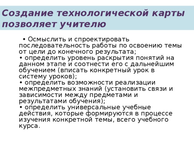 Создание технологической карты позволяет учителю  • Осмыслить и спроектировать последовательность работы по освоению темы от цели до конечного результата;  • определить уровень раскрытия понятий на данном этапе и соотнести его с дальнейшим обучением (вписать конкретный урок в систему уроков);  • определить возможности реализации межпредметных знаний (установить связи и зависимости между предметами и результатами обучения);  • определить универсальные учебные действия, которые формируются в процессе изучения конкретной темы, всего учебного курса.   