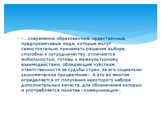 «...современно образованные, нравственные, предприимчивые люди, которые могут самостоятельно принимать решения выбора, способны к сотрудничеству, отличаются мобильностью, готовы к межкультурному взаимодействию, обладающие чувством ответственности за судьбы стран, за его социально-экономическое процветание». А это во многом определяется от получения некоторого набора дополнительных качеств, для обозначения которых и употребляется понятие «коммуникация». 
