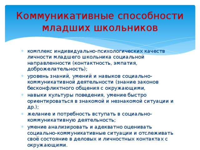 Коммуникативные способности младших школьников комплекс индивидуально-психологических качеств личности младшего школьника социальной направленности (контактность, эмпатия, доброжелательность); уровень знаний, умений и навыков социально-коммуникативной деятельности (знание законов бесконфликтного общения с окружающими, навыки культуры поведения, умение быстро ориентироваться в знакомой и незнакомой ситуации и др.); желание и потребность вступать в социально-коммуникативную деятельность; умение анализировать и адекватно оценивать социально-коммуникативные ситуации и отслеживать своё состояние в деловых и личностных контактах с окружающими. 