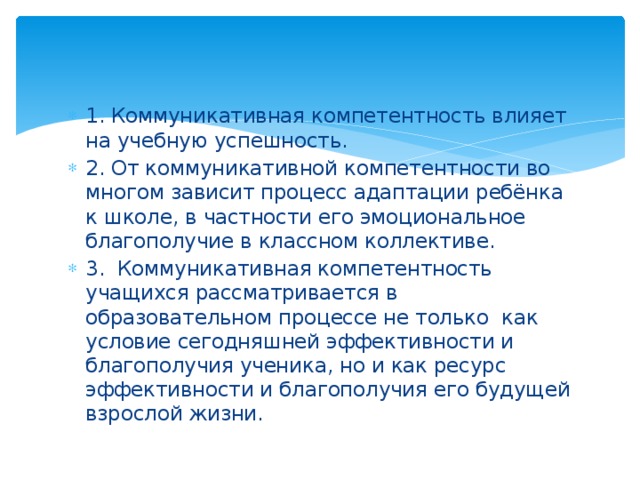 1. Коммуникативная компетентность влияет на учебную успешность. 2. От коммуникативной компетентности во многом зависит процесс адаптации ребёнка к школе, в частности его эмоциональное благополучие в классном коллективе. 3. Коммуникативная компетентность учащихся рассматривается в образовательном процессе не только как условие сегодняшней эффективности и благополучия ученика, но и как ресурс эффективности и благополучия его будущей взрослой жизни. 