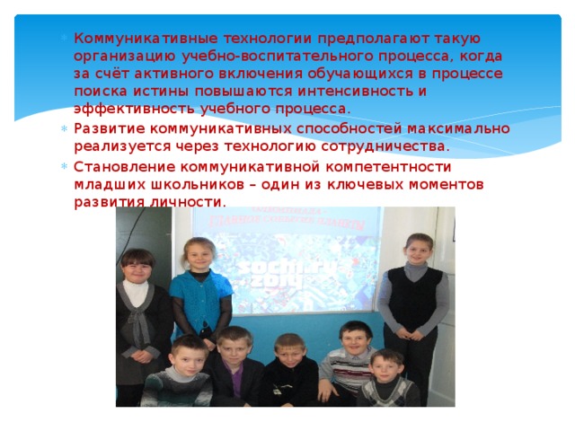 Коммуникативные технологии предполагают такую организацию учебно-воспитательного процесса, когда за счёт активного включения обучающихся в процессе поиска истины повышаются интенсивность и эффективность учебного процесса. Развитие коммуникативных способностей максимально реализуется через технологию сотрудничества. Становление коммуникативной компетентности младших школьников – один из ключевых моментов развития личности. 