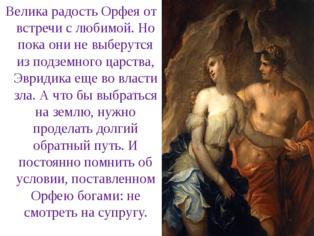 Велика радость Орфея от встречи с любимой. Но пока они не выберутся из подземного царства, Эвридика еще во власти зла. А что бы выбраться на землю, нужно проделать долгий обратный путь. И постоянно помнить об условии, поставленном Орфею богами: не смотреть на супругу.  