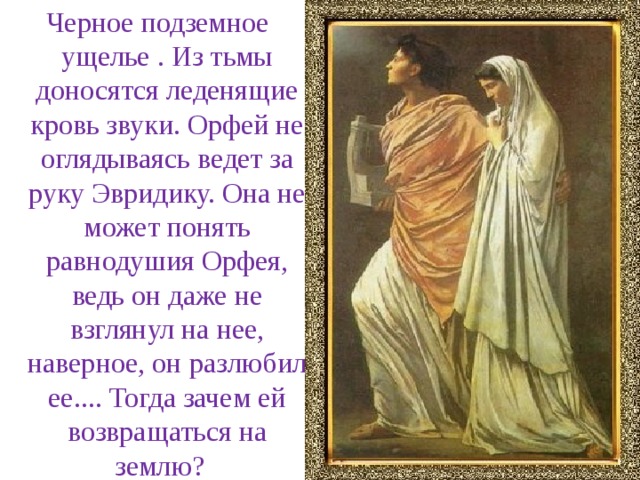 Черное подземное ущелье . Из тьмы доносятся леденящие кровь звуки. Орфей не оглядываясь ведет за руку Эвридику. Она не может понять равнодушия Орфея, ведь он даже не взглянул на нее, наверное, он разлюбил ее.... Тогда зачем ей возвращаться на землю?   