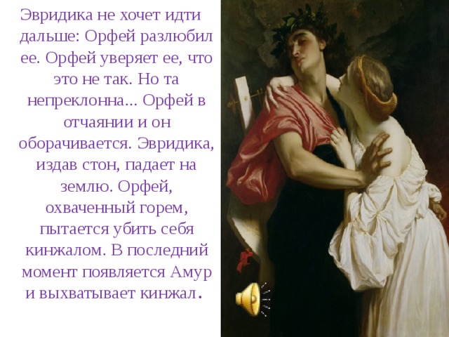 Эвридика не хочет идти дальше: Орфей разлюбил ее. Орфей уверяет ее, что это не так. Но та непреклонна... Орфей в отчаянии и он оборачивается. Эвридика, издав стон, падает на землю. Орфей, охваченный горем, пытается убить себя кинжалом. В последний момент появляется Амур и выхватывает кинжал .   
