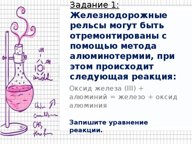 Задание 1:  Железнодорожные рельсы могут быть отремонтированы с помощью метода алюминотермии, при этом происходит следующая реакция: Оксид железа (III) + алюминий = железо + оксид алюминия Запишите уравнение реакции. 