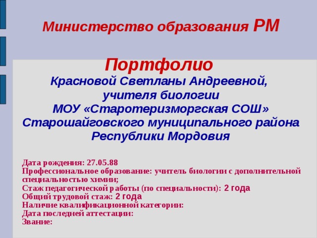 Министерство образования РМ   Портфолио   Красновой Светланы Андреевной,  учителя биологии  МОУ «Старотеризморгская СОШ» Старошайговского муниципального района Республики Мордовия   Дата рождения: 27.05.88 Профессиональное образование: учитель биологии с дополнительной специальностью химии; Стаж педагогической работы (по специальности): 2  года Общий трудовой стаж: 2  года Наличие квалификационной категории: Дата последней аттестации: Звание:  