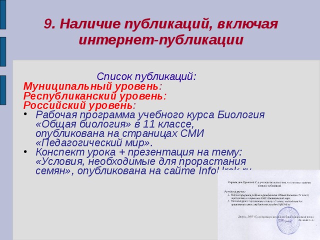 9. Наличие публикаций, включая интернет-публикации  Список публикаций: Муниципальный уровень : Республиканский уровень : Российский уровень :  Рабочая программа учебного курса Биология «Общая биология» в 11 классе, опубликована на страницах СМИ «Педагогический мир». Конспект урока + презентация на тему: «Условия, необходимые для прорастания семян», опубликована на сайте InfoUrok.ru   
